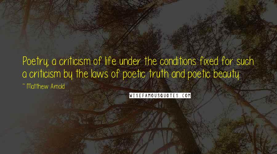 Matthew Arnold Quotes: Poetry; a criticism of life under the conditions fixed for such a criticism by the laws of poetic truth and poetic beauty.