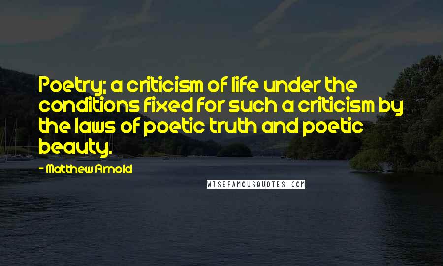 Matthew Arnold Quotes: Poetry; a criticism of life under the conditions fixed for such a criticism by the laws of poetic truth and poetic beauty.