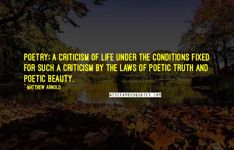 Matthew Arnold Quotes: Poetry; a criticism of life under the conditions fixed for such a criticism by the laws of poetic truth and poetic beauty.