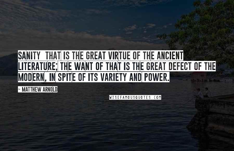 Matthew Arnold Quotes: Sanity  that is the great virtue of the ancient literature; the want of that is the great defect of the modern, in spite of its variety and power.