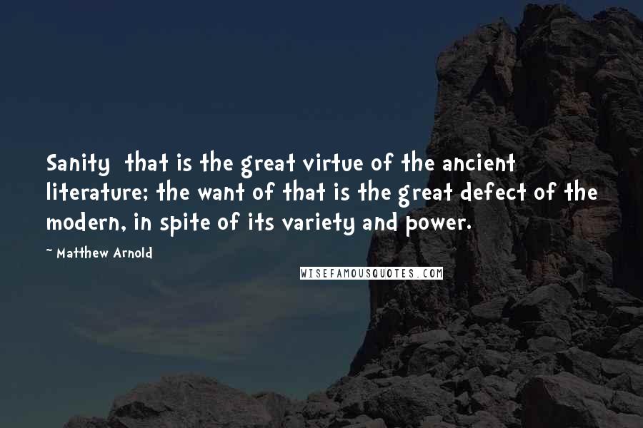 Matthew Arnold Quotes: Sanity  that is the great virtue of the ancient literature; the want of that is the great defect of the modern, in spite of its variety and power.