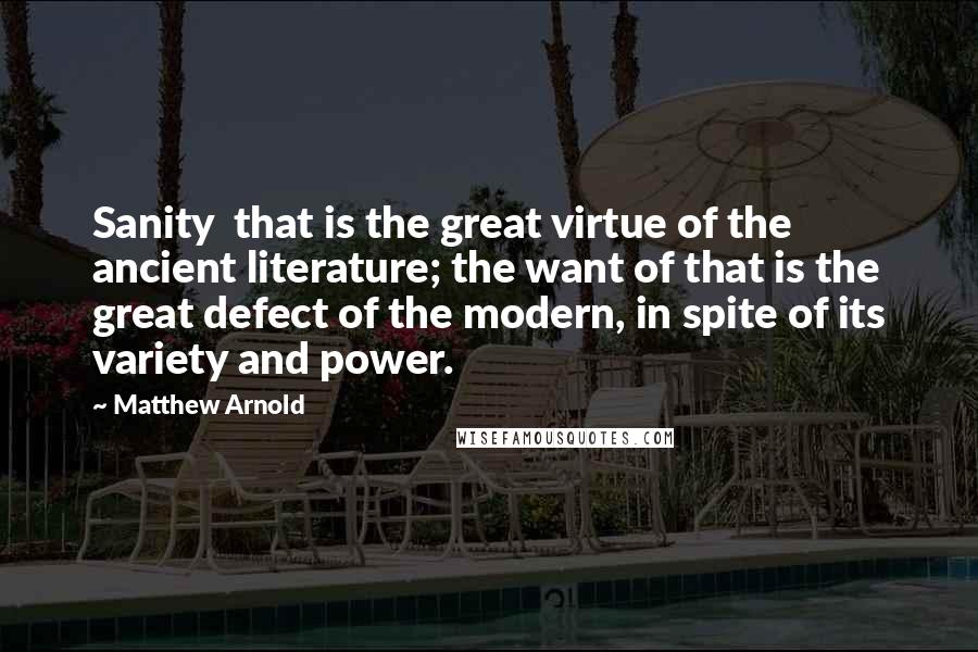 Matthew Arnold Quotes: Sanity  that is the great virtue of the ancient literature; the want of that is the great defect of the modern, in spite of its variety and power.