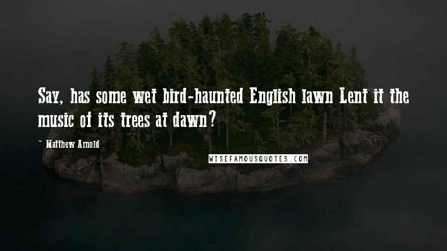 Matthew Arnold Quotes: Say, has some wet bird-haunted English lawn Lent it the music of its trees at dawn?