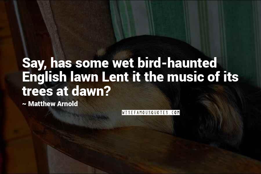 Matthew Arnold Quotes: Say, has some wet bird-haunted English lawn Lent it the music of its trees at dawn?