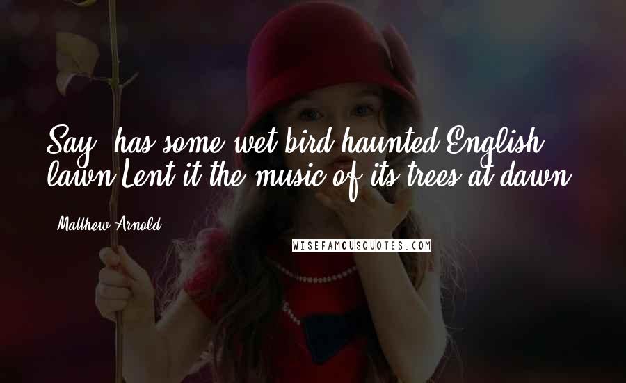 Matthew Arnold Quotes: Say, has some wet bird-haunted English lawn Lent it the music of its trees at dawn?