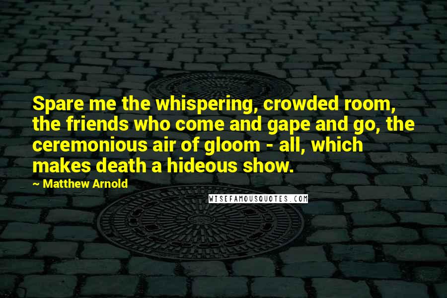 Matthew Arnold Quotes: Spare me the whispering, crowded room, the friends who come and gape and go, the ceremonious air of gloom - all, which makes death a hideous show.