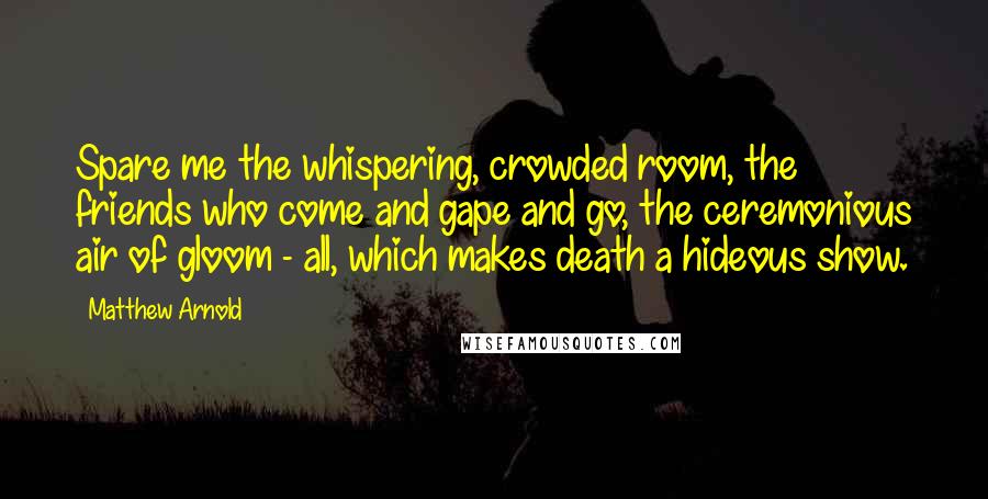 Matthew Arnold Quotes: Spare me the whispering, crowded room, the friends who come and gape and go, the ceremonious air of gloom - all, which makes death a hideous show.