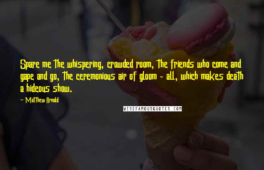 Matthew Arnold Quotes: Spare me the whispering, crowded room, the friends who come and gape and go, the ceremonious air of gloom - all, which makes death a hideous show.