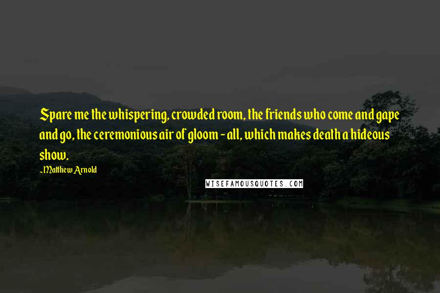 Matthew Arnold Quotes: Spare me the whispering, crowded room, the friends who come and gape and go, the ceremonious air of gloom - all, which makes death a hideous show.