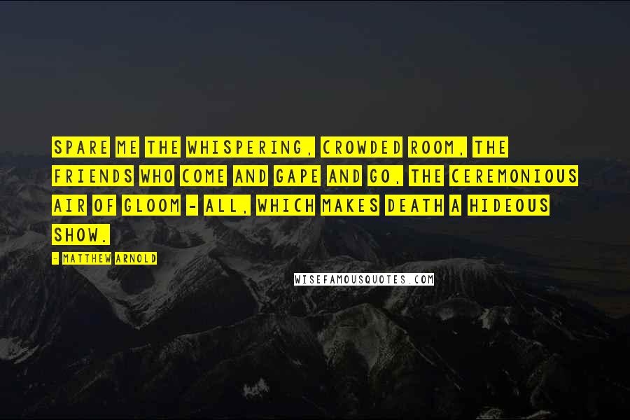 Matthew Arnold Quotes: Spare me the whispering, crowded room, the friends who come and gape and go, the ceremonious air of gloom - all, which makes death a hideous show.