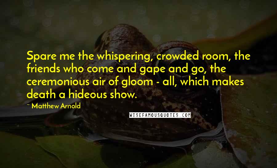 Matthew Arnold Quotes: Spare me the whispering, crowded room, the friends who come and gape and go, the ceremonious air of gloom - all, which makes death a hideous show.