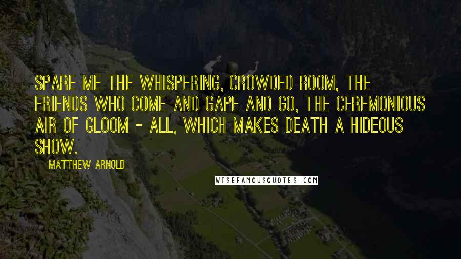 Matthew Arnold Quotes: Spare me the whispering, crowded room, the friends who come and gape and go, the ceremonious air of gloom - all, which makes death a hideous show.