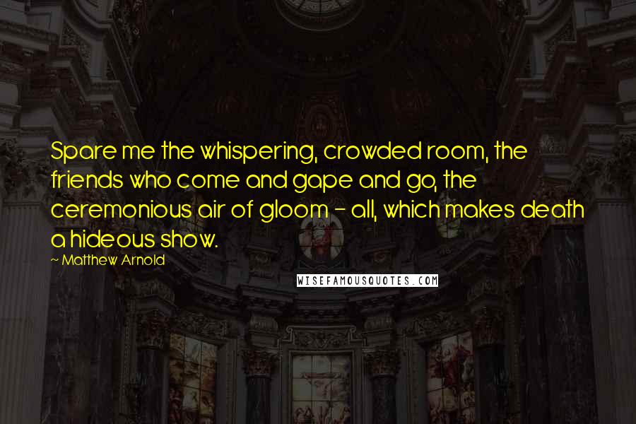 Matthew Arnold Quotes: Spare me the whispering, crowded room, the friends who come and gape and go, the ceremonious air of gloom - all, which makes death a hideous show.