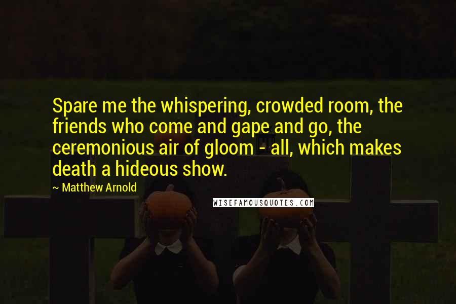 Matthew Arnold Quotes: Spare me the whispering, crowded room, the friends who come and gape and go, the ceremonious air of gloom - all, which makes death a hideous show.