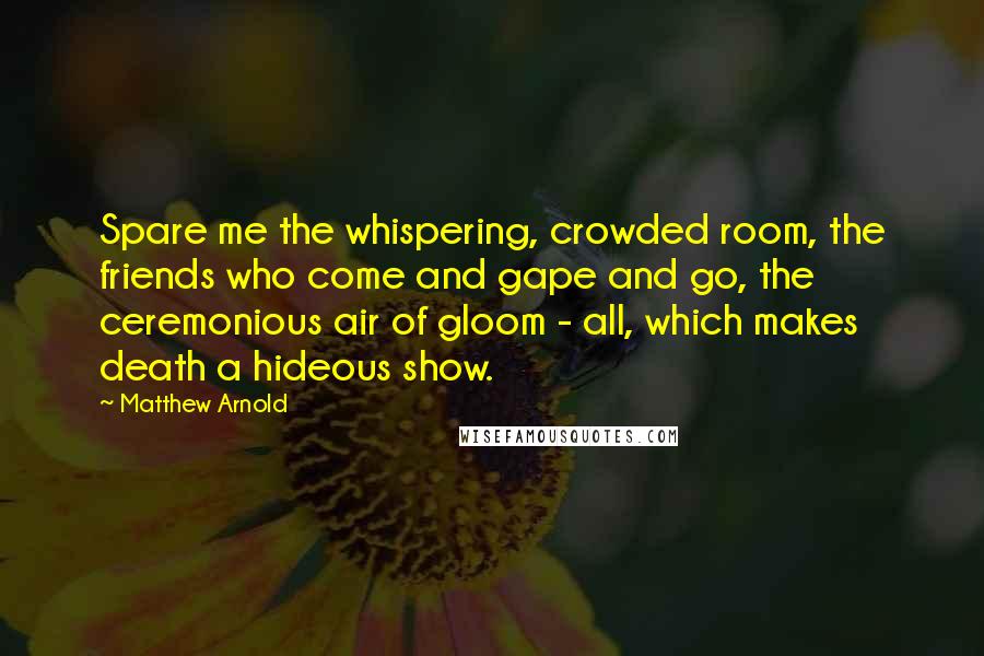 Matthew Arnold Quotes: Spare me the whispering, crowded room, the friends who come and gape and go, the ceremonious air of gloom - all, which makes death a hideous show.