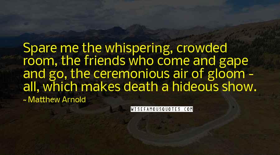 Matthew Arnold Quotes: Spare me the whispering, crowded room, the friends who come and gape and go, the ceremonious air of gloom - all, which makes death a hideous show.