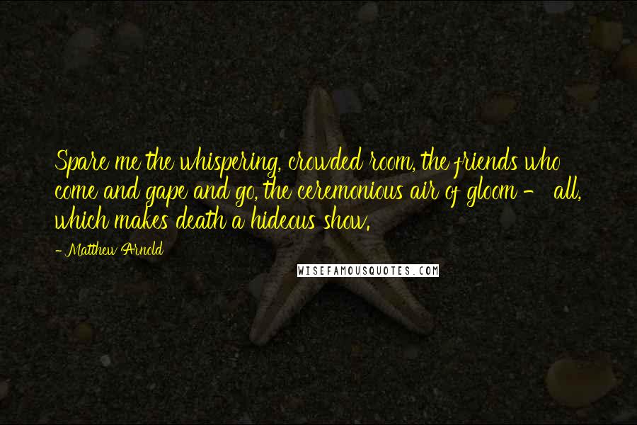 Matthew Arnold Quotes: Spare me the whispering, crowded room, the friends who come and gape and go, the ceremonious air of gloom - all, which makes death a hideous show.