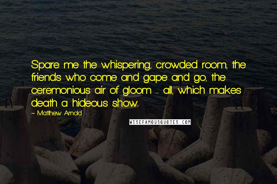 Matthew Arnold Quotes: Spare me the whispering, crowded room, the friends who come and gape and go, the ceremonious air of gloom - all, which makes death a hideous show.