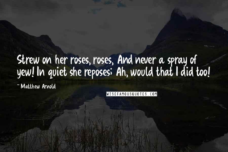 Matthew Arnold Quotes: Strew on her roses, roses, And never a spray of yew! In quiet she reposes; Ah, would that I did too!