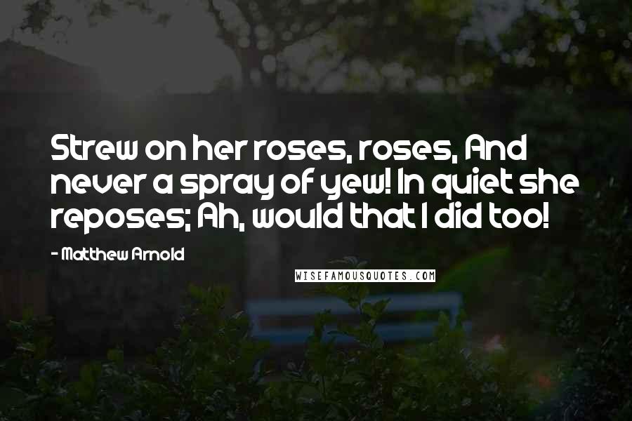 Matthew Arnold Quotes: Strew on her roses, roses, And never a spray of yew! In quiet she reposes; Ah, would that I did too!