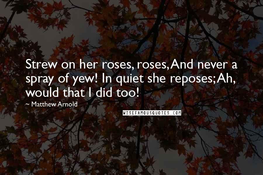 Matthew Arnold Quotes: Strew on her roses, roses, And never a spray of yew! In quiet she reposes; Ah, would that I did too!