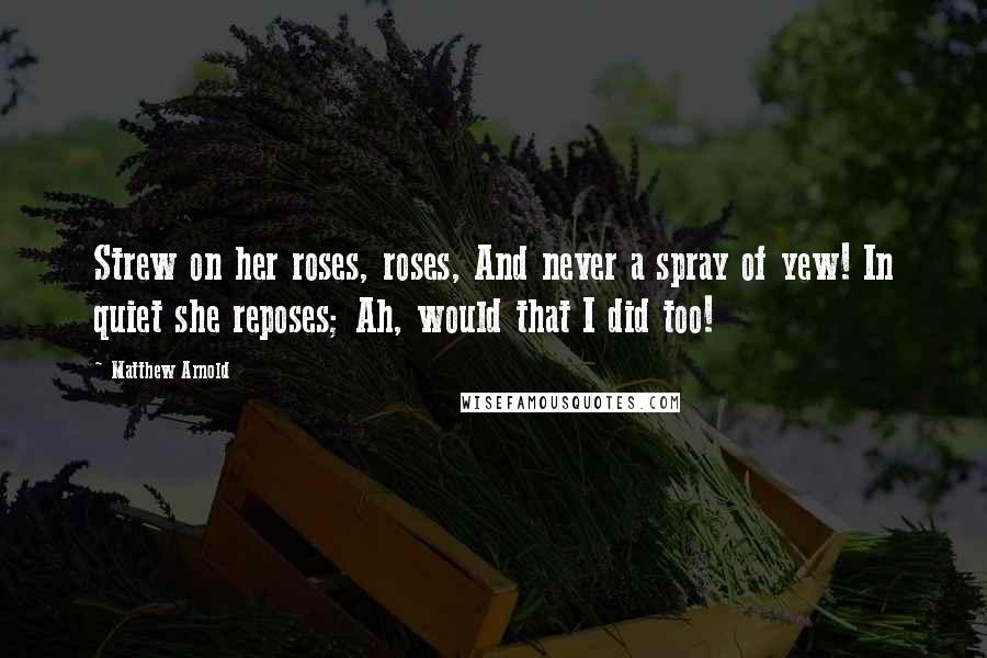 Matthew Arnold Quotes: Strew on her roses, roses, And never a spray of yew! In quiet she reposes; Ah, would that I did too!