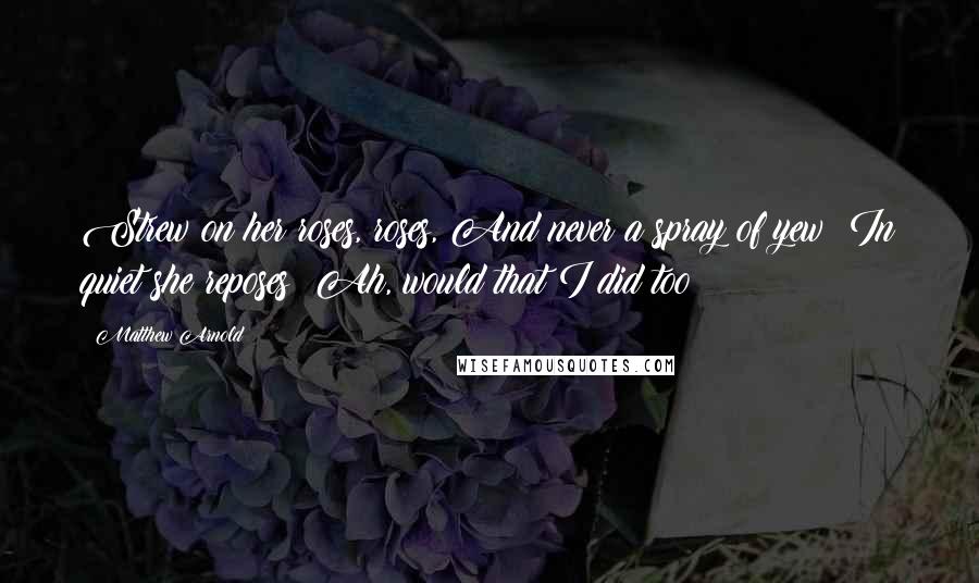 Matthew Arnold Quotes: Strew on her roses, roses, And never a spray of yew! In quiet she reposes; Ah, would that I did too!