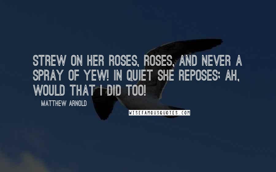 Matthew Arnold Quotes: Strew on her roses, roses, And never a spray of yew! In quiet she reposes; Ah, would that I did too!