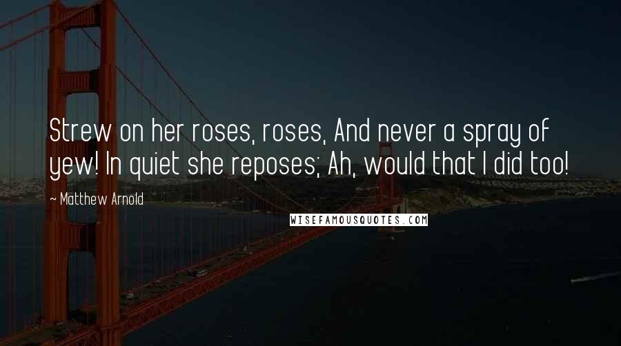 Matthew Arnold Quotes: Strew on her roses, roses, And never a spray of yew! In quiet she reposes; Ah, would that I did too!