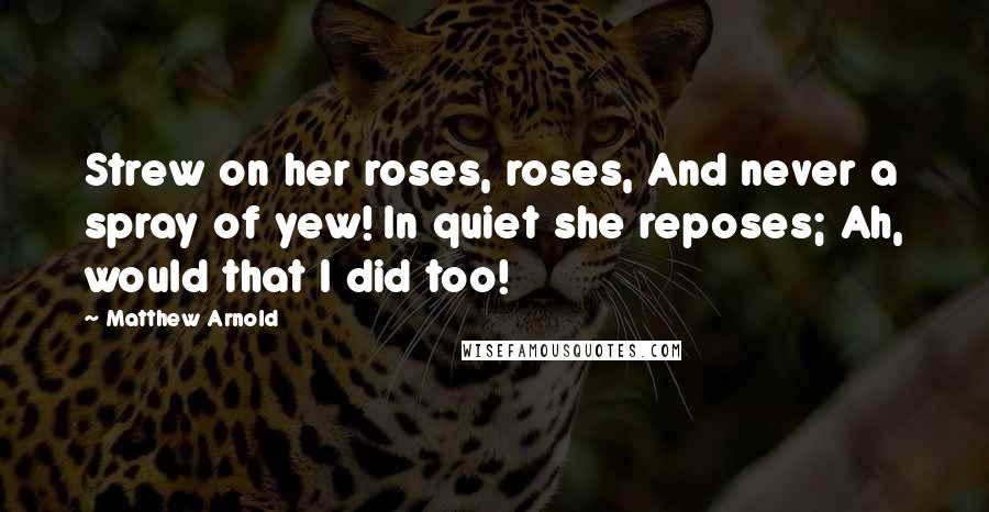 Matthew Arnold Quotes: Strew on her roses, roses, And never a spray of yew! In quiet she reposes; Ah, would that I did too!