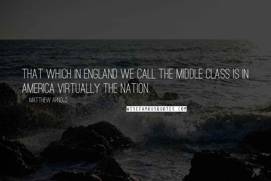 Matthew Arnold Quotes: That which in England we call the middle class is in America virtually the nation.