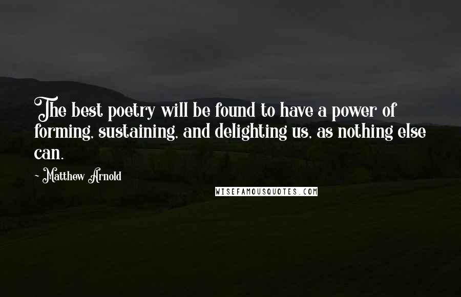 Matthew Arnold Quotes: The best poetry will be found to have a power of forming, sustaining, and delighting us, as nothing else can.