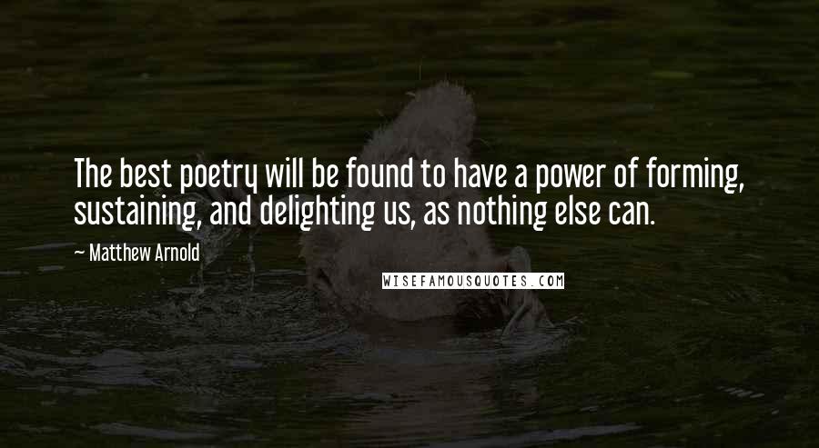 Matthew Arnold Quotes: The best poetry will be found to have a power of forming, sustaining, and delighting us, as nothing else can.