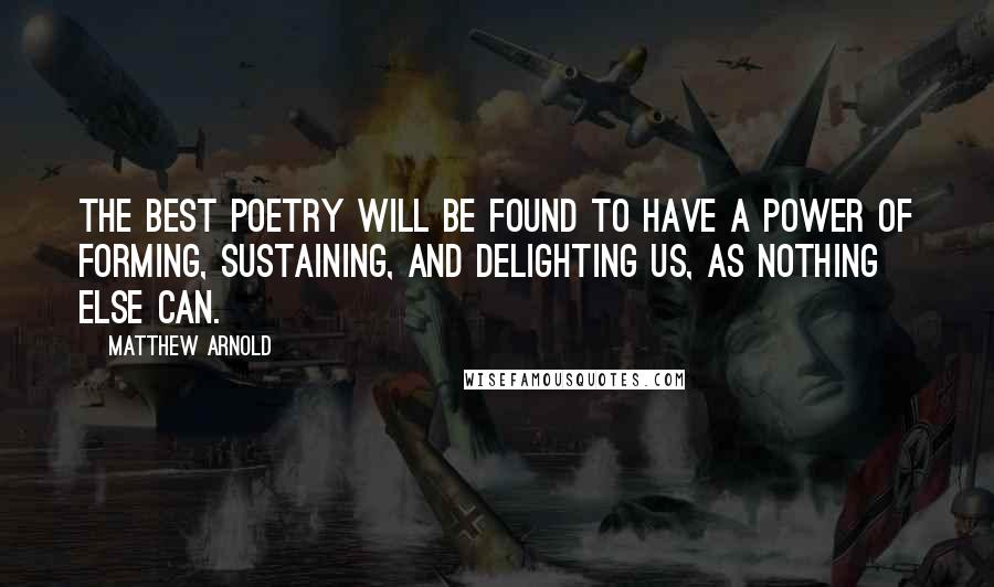 Matthew Arnold Quotes: The best poetry will be found to have a power of forming, sustaining, and delighting us, as nothing else can.