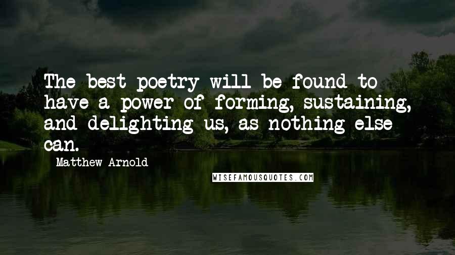 Matthew Arnold Quotes: The best poetry will be found to have a power of forming, sustaining, and delighting us, as nothing else can.