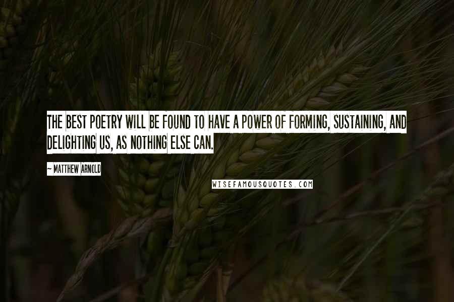 Matthew Arnold Quotes: The best poetry will be found to have a power of forming, sustaining, and delighting us, as nothing else can.