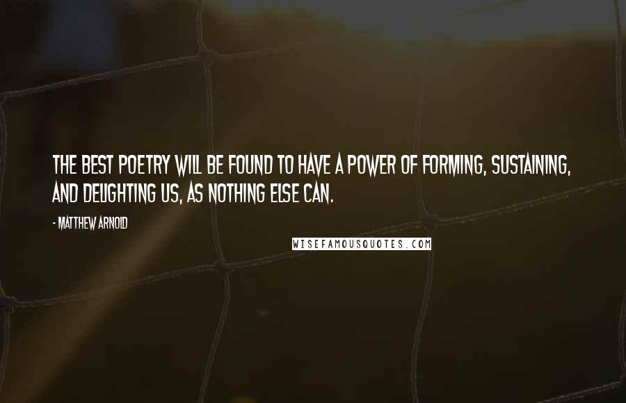 Matthew Arnold Quotes: The best poetry will be found to have a power of forming, sustaining, and delighting us, as nothing else can.