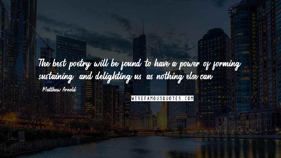 Matthew Arnold Quotes: The best poetry will be found to have a power of forming, sustaining, and delighting us, as nothing else can.