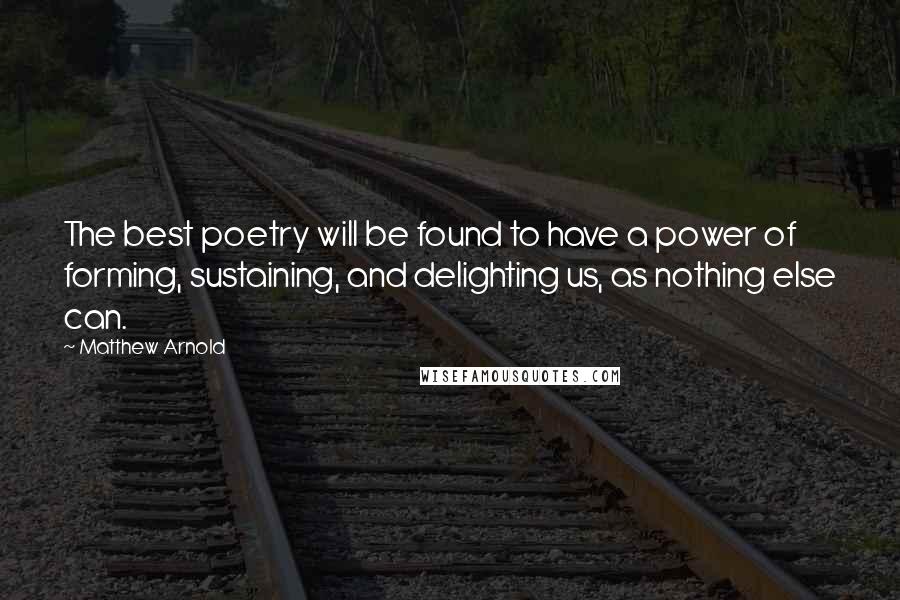Matthew Arnold Quotes: The best poetry will be found to have a power of forming, sustaining, and delighting us, as nothing else can.