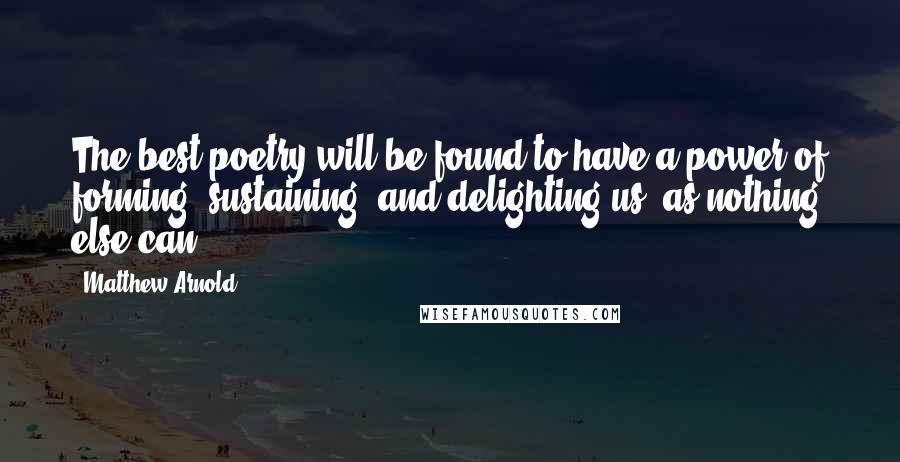 Matthew Arnold Quotes: The best poetry will be found to have a power of forming, sustaining, and delighting us, as nothing else can.