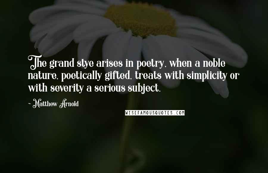 Matthew Arnold Quotes: The grand stye arises in poetry, when a noble nature, poetically gifted, treats with simplicity or with severity a serious subject.