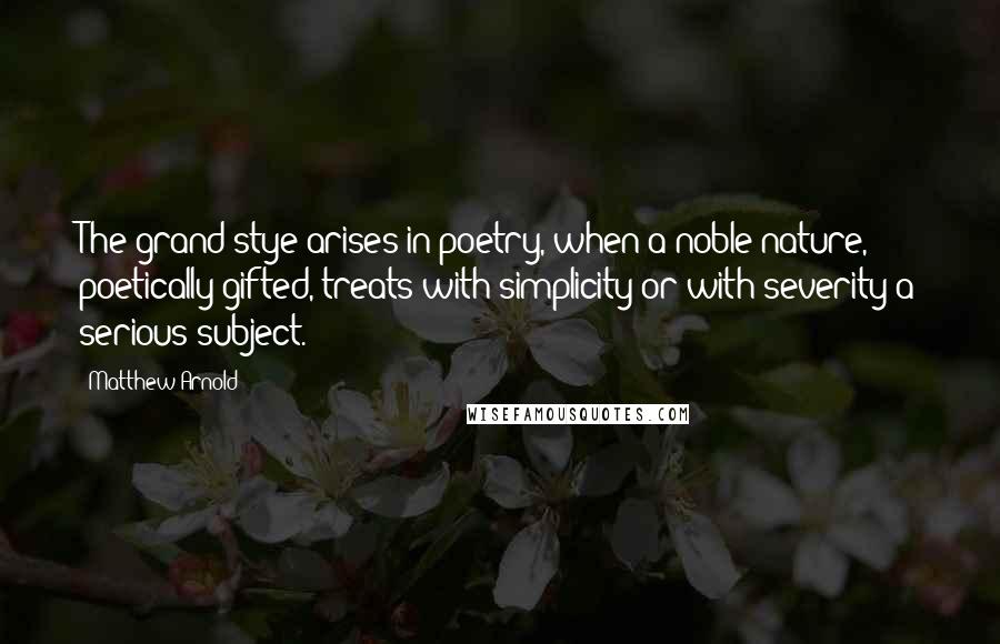 Matthew Arnold Quotes: The grand stye arises in poetry, when a noble nature, poetically gifted, treats with simplicity or with severity a serious subject.