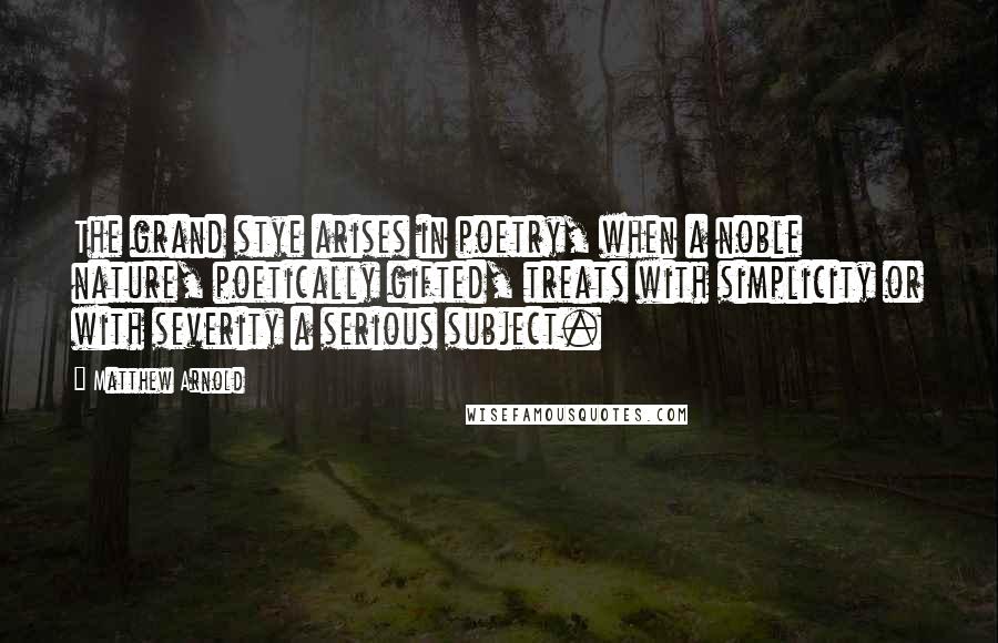 Matthew Arnold Quotes: The grand stye arises in poetry, when a noble nature, poetically gifted, treats with simplicity or with severity a serious subject.