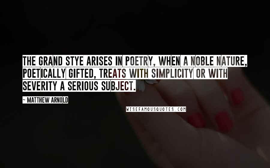 Matthew Arnold Quotes: The grand stye arises in poetry, when a noble nature, poetically gifted, treats with simplicity or with severity a serious subject.