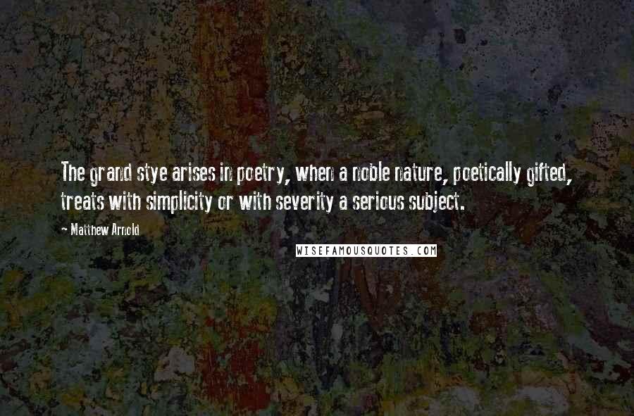 Matthew Arnold Quotes: The grand stye arises in poetry, when a noble nature, poetically gifted, treats with simplicity or with severity a serious subject.