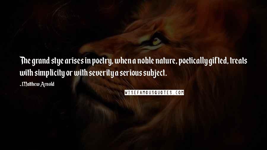 Matthew Arnold Quotes: The grand stye arises in poetry, when a noble nature, poetically gifted, treats with simplicity or with severity a serious subject.