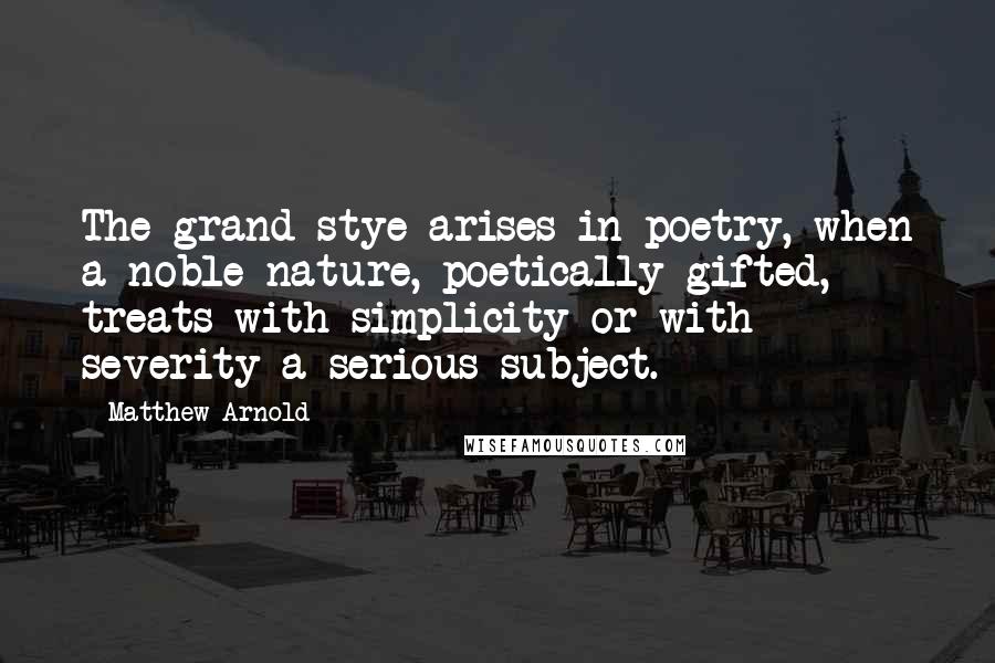 Matthew Arnold Quotes: The grand stye arises in poetry, when a noble nature, poetically gifted, treats with simplicity or with severity a serious subject.
