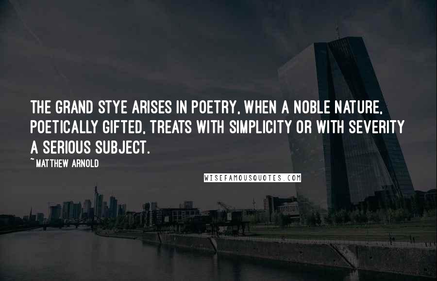 Matthew Arnold Quotes: The grand stye arises in poetry, when a noble nature, poetically gifted, treats with simplicity or with severity a serious subject.