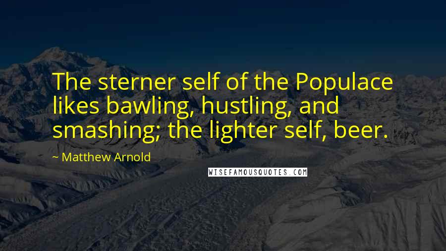 Matthew Arnold Quotes: The sterner self of the Populace likes bawling, hustling, and smashing; the lighter self, beer.