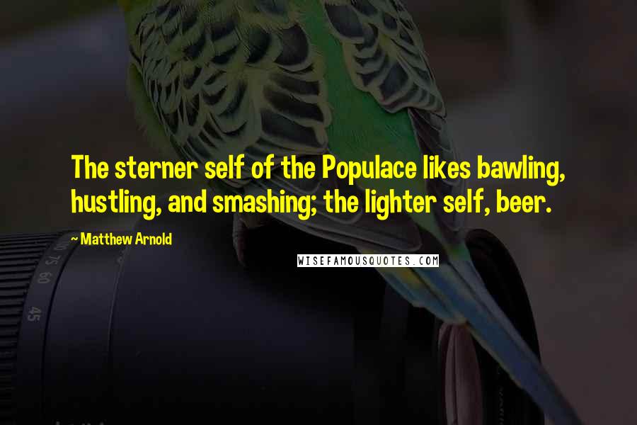 Matthew Arnold Quotes: The sterner self of the Populace likes bawling, hustling, and smashing; the lighter self, beer.